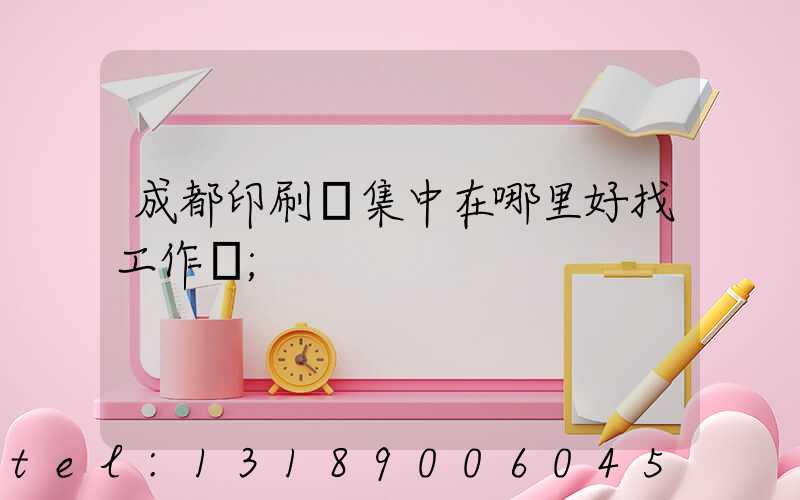 成都印刷廠集中在哪里好找工作嗎